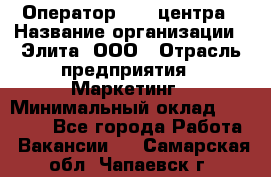 Оператор Call-центра › Название организации ­ Элита, ООО › Отрасль предприятия ­ Маркетинг › Минимальный оклад ­ 24 000 - Все города Работа » Вакансии   . Самарская обл.,Чапаевск г.